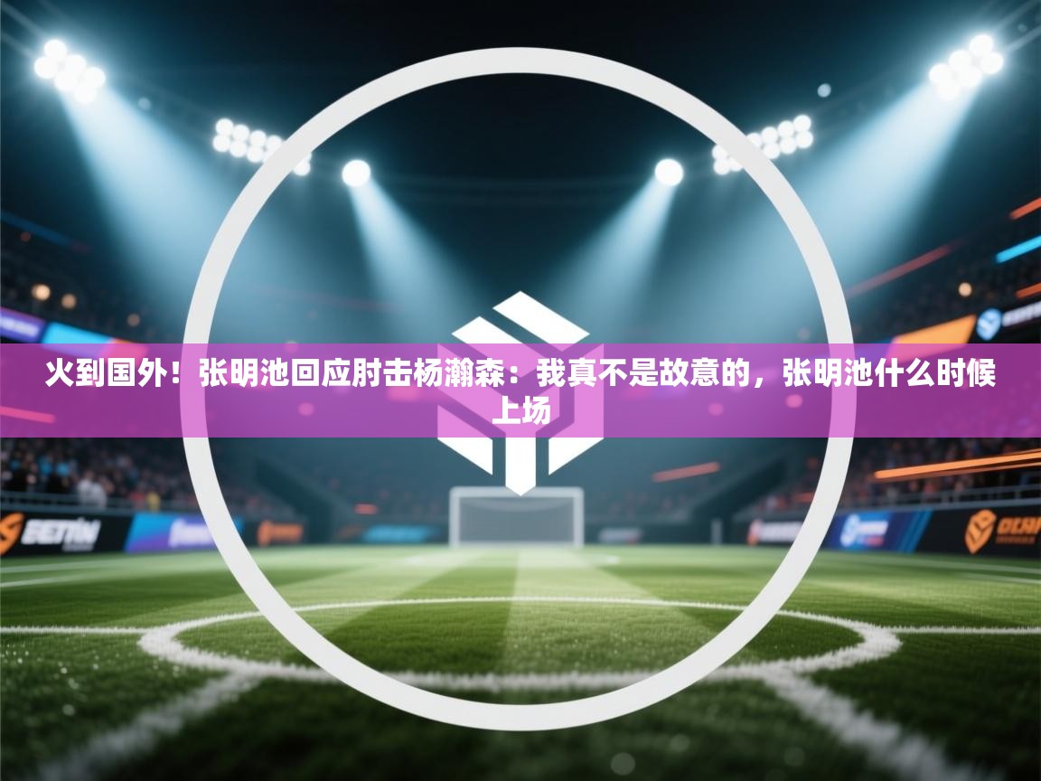火到国外!张明池回应肘击杨瀚森:我真不是故意的,张明池什么时候上场 第1张
