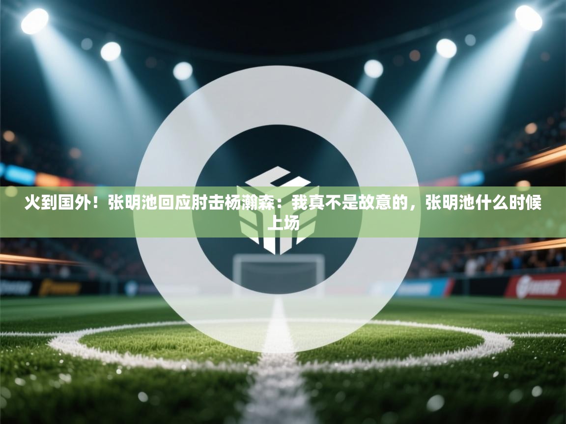 火到国外!张明池回应肘击杨瀚森:我真不是故意的,张明池什么时候上场 第2张