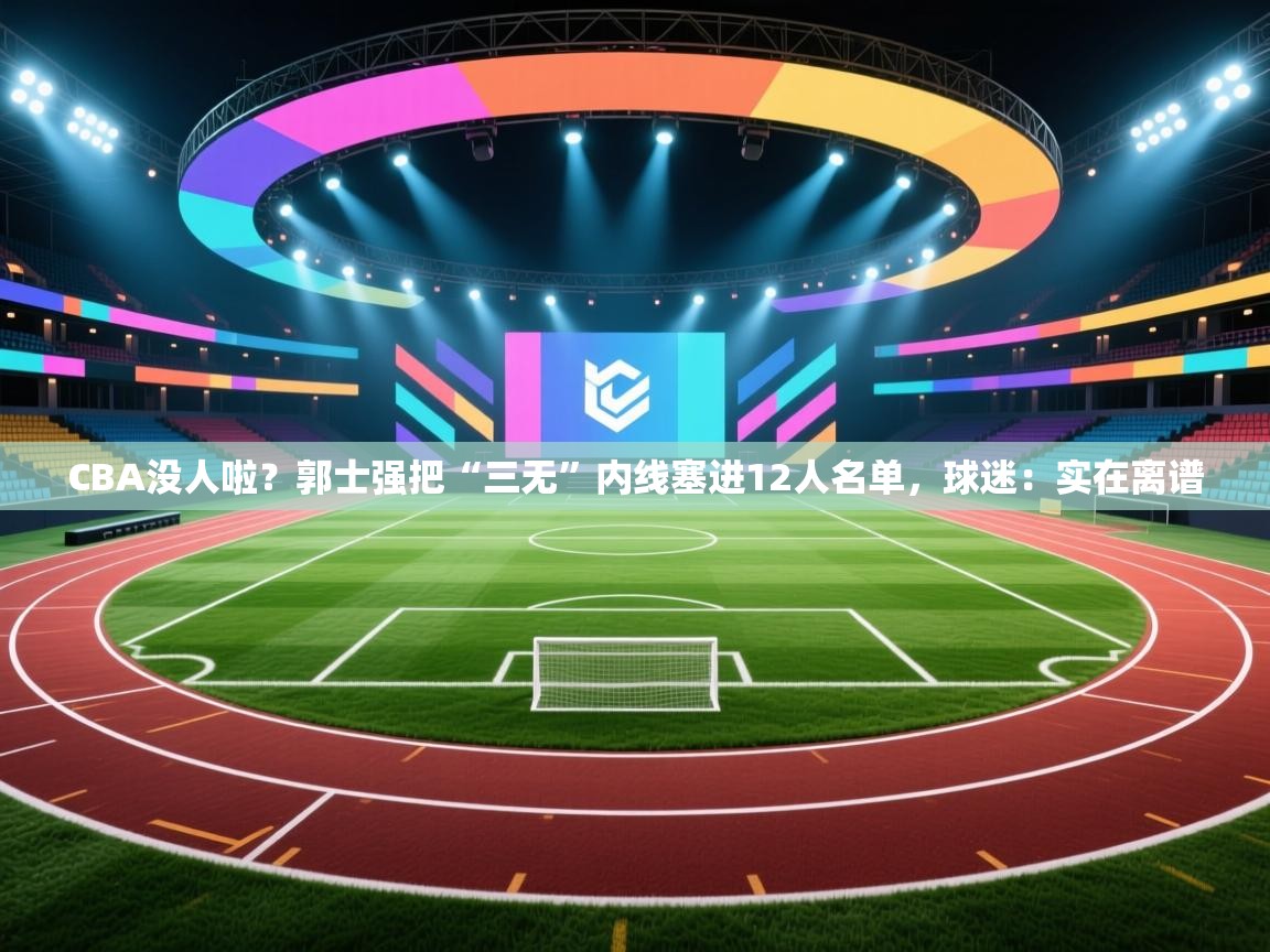 CBA没人啦?郭士强把“三无”内线塞进12人名单,球迷:实在离谱 第2张