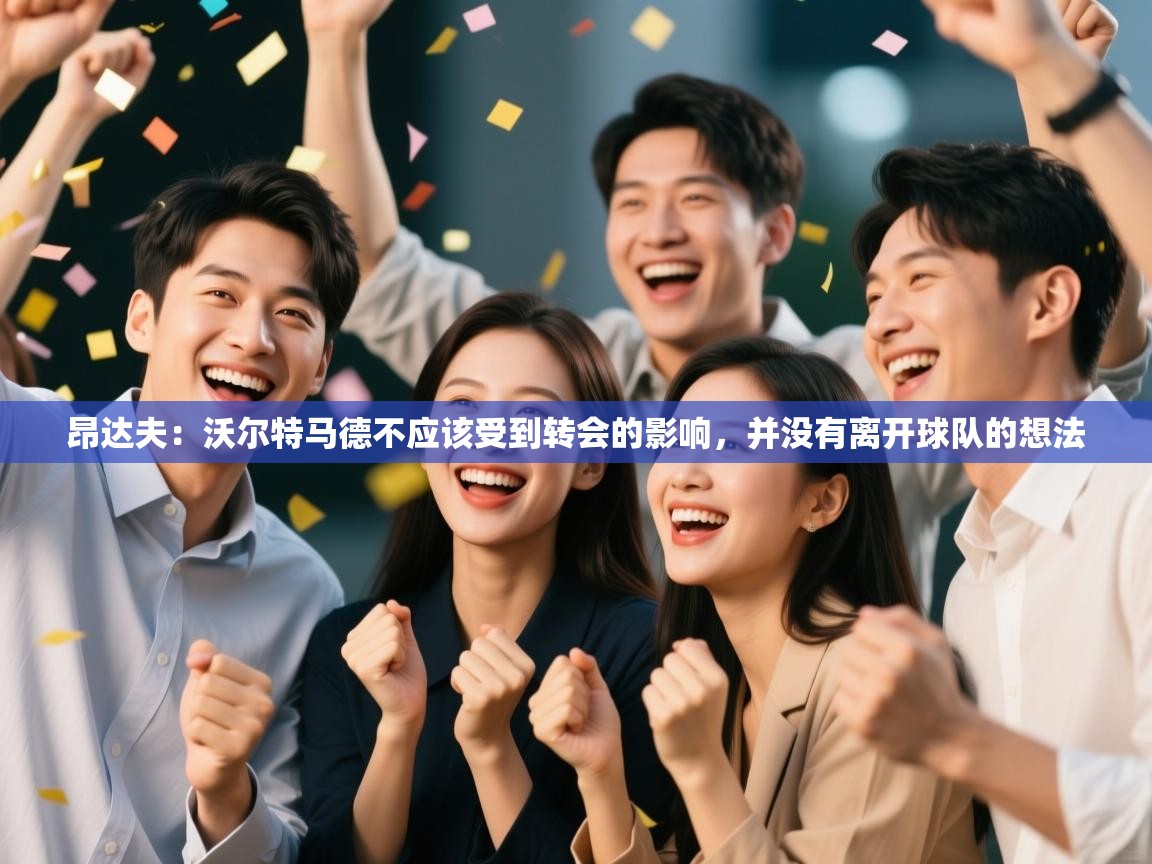 昂达夫:沃尔特马德不应该受到转会的影响,并没有离开球队的想法 第1张