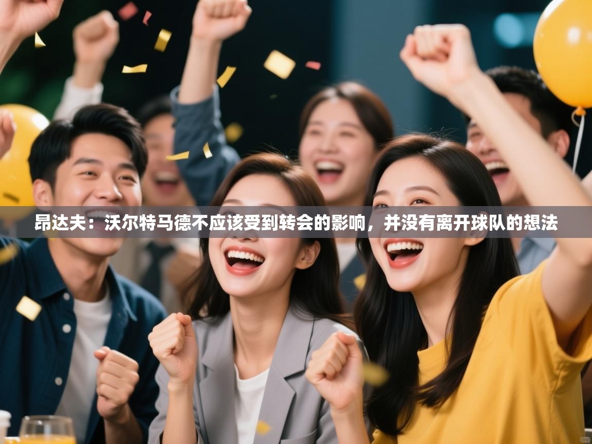 昂达夫:沃尔特马德不应该受到转会的影响,并没有离开球队的想法 第2张