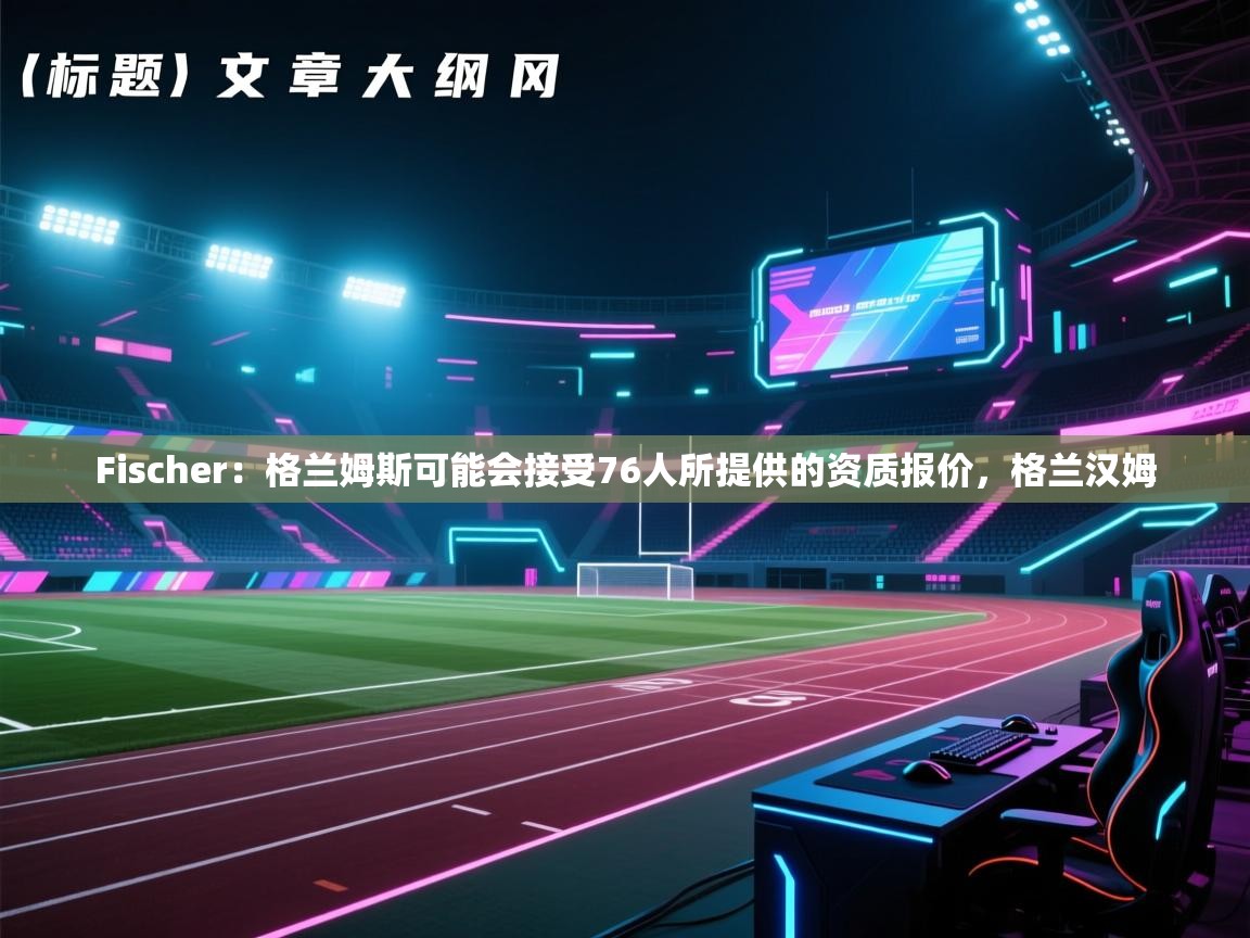 Fischer：格兰姆斯可能会接受76人所提供的资质报价，格兰汉姆  第2张